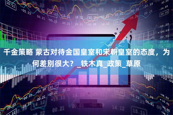 千金策略 蒙古对待金国皇室和宋朝皇室的态度，为何差别很大？_铁木真_政策_草原