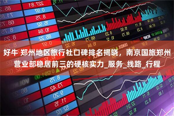 好牛 郑州地区旅行社口碑排名揭晓，南京国旅郑州营业部稳居前三的硬核实力_服务_线路_行程