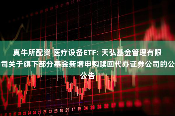 真牛所配资 医疗设备ETF: 天弘基金管理有限公司关于旗下部分基金新增申购赎回代办证券公司的公告