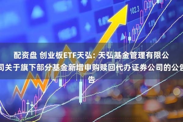 配资盘 创业板ETF天弘: 天弘基金管理有限公司关于旗下部分基金新增申购赎回代办证券公司的公告