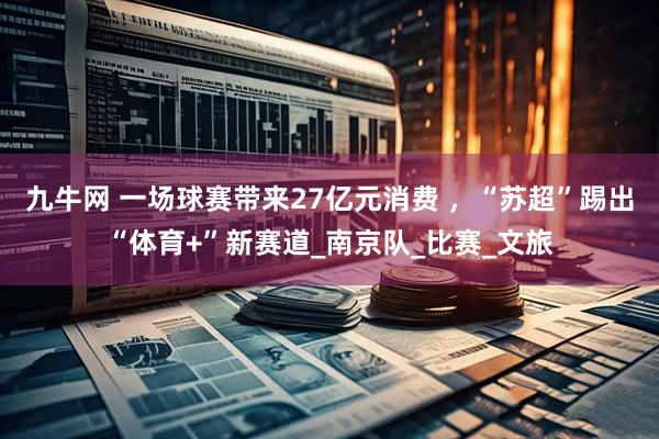 九牛网 一场球赛带来27亿元消费 ，“苏超”踢出“体育+”新赛道_南京队_比赛_文旅