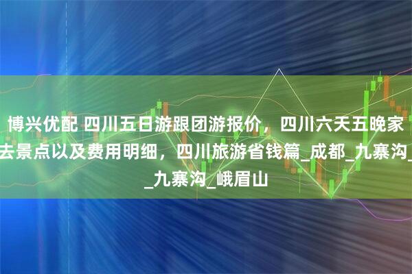 博兴优配 四川五日游跟团游报价，四川六天五晚家庭游必去景点以及费用明细，四川旅游省钱篇_成都_九寨沟_峨眉山