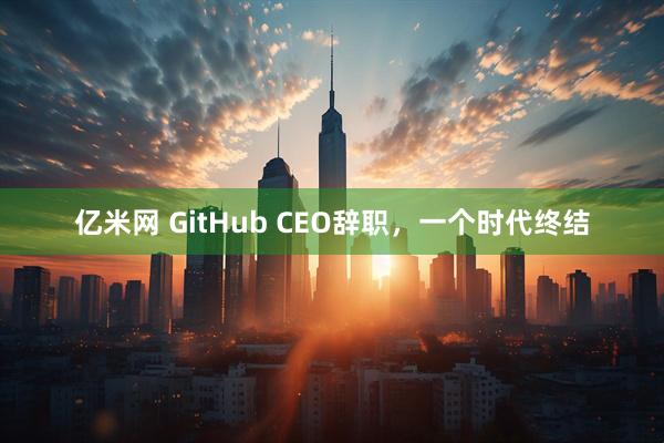 亿米网 GitHub CEO辞职，一个时代终结