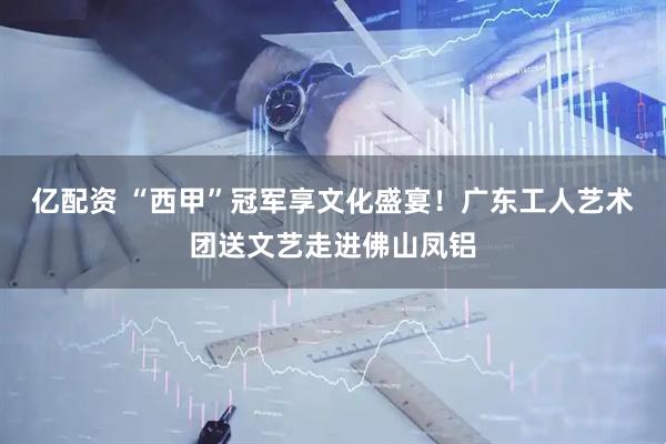 亿配资 “西甲”冠军享文化盛宴！广东工人艺术团送文艺走进佛山凤铝