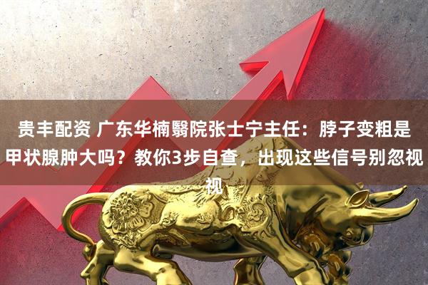 贵丰配资 广东华楠翳院张士宁主任：脖子变粗是甲状腺肿大吗？教你3步自查，出现这些信号别忽视