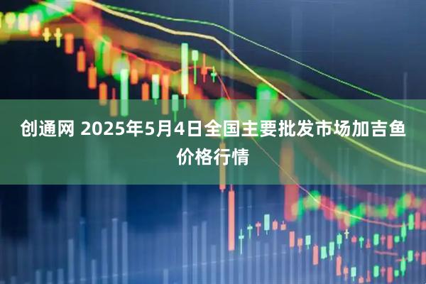 创通网 2025年5月4日全国主要批发市场加吉鱼价格行情
