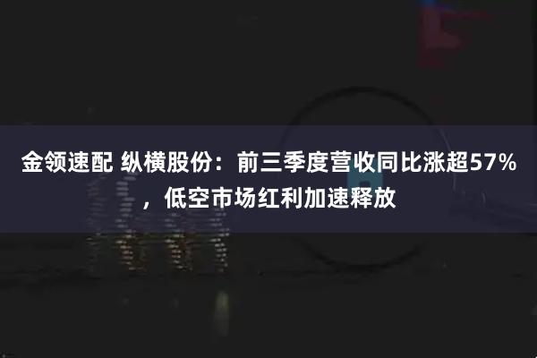 金领速配 纵横股份：前三季度营收同比涨超57%，低空市场红利加速释放