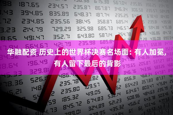 华融配资 历史上的世界杯决赛名场面: 有人加冕, 有人留下最后的背影